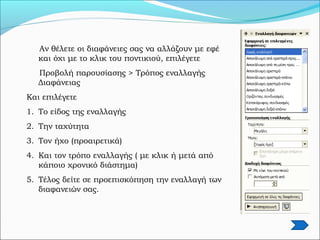 Αν θέλετε οι διαφάνειες σας να αλλάζουν με εφέ
και όχι με το κλικ του ποντικιού, επιλέγετε
Προβολή παρουσίασης > Τρόπος εναλλαγής
Διαφάνειας
Και επιλέγετε
1. Το είδος της εναλλαγής
2. Την ταχύτητα
3. Τον ήχο (προαιρετικά)
4. Και τον τρόπο εναλλαγής ( με κλικ ή μετά από
κάποιο χρονικό διάστημα)
5. Τέλος δείτε σε προεπισκόπηση την εναλλαγή των
διαφανειών σας.
 
