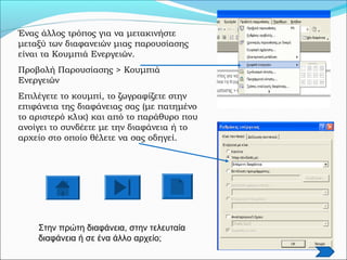 Ένας άλλος τρόπος για να μετακινήστε
μεταξύ των διαφανειών μιας παρουσίασης
είναι τα Κουμπιά Ενεργειών.
Προβολή Παρουσίασης > Κουμπιά
Ενεργειών
Επιλέγετε το κουμπί, το ζωγραφίζετε στην
επιφάνεια της διαφάνειας σας (με πατημένο
το αριστερό κλικ) και από το παράθυρο που
ανοίγει το συνδέετε με την διαφάνεια ή το
αρχείο στο οποίο θέλετε να σας οδηγεί.
Στην πρώτη διαφάνεια, στην τελευταία
διαφάνεια ή σε ένα άλλο αρχείο;
 