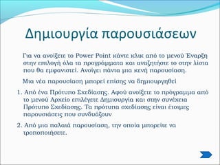 Δημιουργία παρουσιάσεων
Για να ανοίξετε το Power Point κάντε κλικ από το μενού Έναρξη
στην επιλογή όλα τα προγράμματα και αναζητήστε το στην λίστα
που θα εμφανιστεί. Ανοίγει πάντα μια κενή παρουσίαση.
Μια νέα παρουσίαση μπορεί επίσης να δημιουργηθεί
1. Από ένα Πρότυπο Σχεδίασης. Αφού ανοίξετε το πρόγραμμα από
το μενού Αρχείο επιλέγετε Δημιουργία και στην συνέχεια
Πρότυπο Σχεδίασης. Τα πρότυπα σχεδίασης είναι έτοιμες
παρουσιάσεις που συνδυάζουν
2. Από μια παλαιά παρουσίαση, την οποία μπορείτε να
τροποποιήσετε.
 