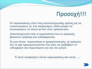 Οι παρουσιάσεις είναι ένας αποτελεσματικός τρόπος για να
επικοινωνήσετε με ένα ακροατήριο, αλλά μπορεί να
καταστρέψετε τα πάντα αν δεν είστε προσεκτικοί.
Αποτελεσματική είναι η παρουσίαση που οι ακροατές
βρίσκουν χρήσιμη και ενδιαφέρουσα.
Σε μια τέτοια παρουσίαση οι γραμματοσειρές, τα χρώματα
και τα εφέ χρησιμοποιούνται έτσι ώστε να τραβήξουν το
ενδιαφέρον στο περιεχόμενο και όχι στο μέσον.
Γι αυτό αποφεύγετε πάντα παρουσιάσεις σαν αυτή …..
Προσοχή!!!
 