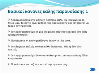  Χρησιμοποιούμε ένα φόντο ή πρότυπο απλό, να ταιριάζει με το
θέμα μας. Το φόντο είναι η βάση της παρουσίασης και δεν πρέπει να
τραβά την προσοχή.
 Δεν χρησιμοποιούμε σε μια διαφάνεια περισσότερα από δύο είδη
γραμματοσειρών.
 Προσέχουμε οι επικεφαλίδες να έχουν το ίδιο στυλ.
 Δεν βάζουμε πολλές εικόνες κάθε διαφάνεια. Μία ή δύο είναι
αρκετές
 Δεν χρησιμοποιούμε άσκοπα πολλά εφέ σε μια παρουσίαση. Είναι
κουραστικό.
 Προσέχουμε να σώζουμε συχνά την εργασία μας
 