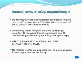 Βασικοί κανόνες καλής παρουσίασης 2
Για την παρουσίαση χρησιμοποιούμε: Φωτεινό κείμενο
σε σχετικά σκούρο φόντο ή Σκούρο κείμενο σε φωτεινό
φόντο (το μάτι έλκεται από το φως)
Δεν κάνουμε ποτέ κεντρική στοίχιση σε λίστα με
κουκίδες. Είναι αντιαισθητικό και κουραστικό. Η
συνηθισμένη στοίχιση στις κουκίδες είναι η αριστερή.
ΜΗΝ ΤΑ ΓΡΑΦΕΤΕ ΌΛΑ ΚΕΦΑΛΑΙΑ. ΕΙΝΑΙ
ΚΟΥΡΑΣΤΙΚΟ ΣΤΟ ΜΑΤΙ.
Μην βάζετε πολλές πληροφορίες μαζί σε μια διαφάνεια.
Είναι κουραστικό για τον θεατή.
 