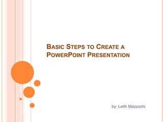 Basic Steps to Create a PowerPoint Presentation by: Leith Mazzochi 