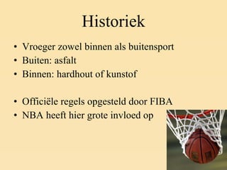 Historiek Vroeger zowel binnen als buitensport Buiten: asfalt Binnen: hardhout of kunstof Officiële regels opgesteld door FIBA NBA heeft hier grote invloed op 