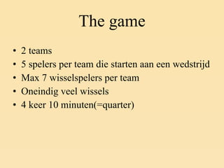 The game 2 teams 5 spelers per team die starten aan een wedstrijd Max 7 wisselspelers per team Oneindig veel wissels 4 keer 10 minuten(=quarter) 