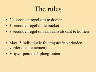 The rules 24 secondenregel om te doelen 3 secondenregel in de bucket 8 secondenregel om aan aanvalskant te komen Max. 5 individuele fouten(straf= verboden verder deel te nemen) Vrijworpen: na 5 ploegfouten 