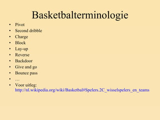 Basketbalterminologie Pivot Second dribble Charge Block Lay-up Reverse Backdoor Give and go Bounce pass … Voor uitleg:  http://nl.wikipedia.org/wiki/Basketbal#Spelers.2C_wisselspelers_en_teams 