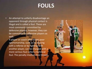 FOULS
• An attempt to unfairly disadvantage an
  opponent through physical contact is
  illegal and is called a foul. These are
  most commonly committed by
  defensive players; however, they can
  be committed by offensive players as
  well.
  A player or coach who shows poor
  sportsmanship, such as by arguing
  with a referee or by fighting with
  another player, can be charged with a
  more serious foul called a technical
  foul. The penalty involves free throws.
 