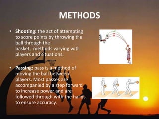 METHODS
• Shooting: the act of attempting
  to score points by throwing the
  ball through the
  basket, methods varying with
  players and situations.

• Passing: pass is a method of
  moving the ball between
  players. Most passes are
  accompanied by a step forward
  to increase power and are
  followed through with the hands
  to ensure accuracy.
 