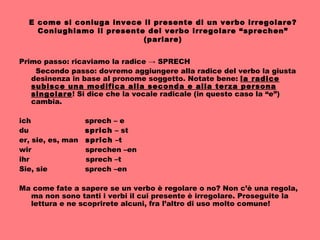 E come si coniuga invece il presente di un verbo irregolare? Coniughiamo il presente del verbo irregolare “sprechen” (parlare) Primo passo: ricaviamo la radice -> SPRECH Secondo passo: dovremo aggiungere alla radice del verbo la giusta desinenza in base al pronome soggetto. Notate bene:  la radice subisce una modifica alla seconda e alla terza persona singolare ! Si dice che la vocale radicale (in questo caso la “e”) cambia. ich  sprech – e du  sprich  – st er, sie, es, man  sprich  –t wir  sprechen –en ihr  sprech –t Sie, sie  sprech –en Ma come fate a sapere se un verbo è regolare o no? Non c’è una regola, ma non sono tanti i verbi il cui presente è irregolare. Proseguite la lettura e ne scoprirete alcuni, fra l’altro di uso molto comune! 