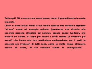 Tutto qui? Più o meno...ma senza paura, ormai il procedimento lo avete imparato. Certo, ci sono alcuni verbi la cui radice subisce una modifica alquanto “strana”, come ad esempio  nehmen  (prendere), che diventa alla seconda persona singolare  du nimmst,  oppure  sehen  (vedere), che diventa  du siehst.  Ci sono poi anche i verbi modali (li vedremo più avanti) che hanno una loro particolare coniugazione, ma il verbi in assoluto più irregolari di tutti sono, come in molte lingue straniere, essere ed avere, di cui vediamo subito la coniugazione. .     