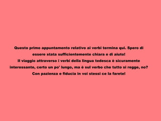 Questo primo appuntamento relativo ai verbi termina qui. Spero di essere stata sufficientemente chiara e di aiuto! Il viaggio attraverso i verbi della lingua tedesca è sicuramente interessante, certo un po' lungo, ma è sul verbo che tutto si regge, no? Con pazienza e fiducia in voi stessi ce la farete! 
