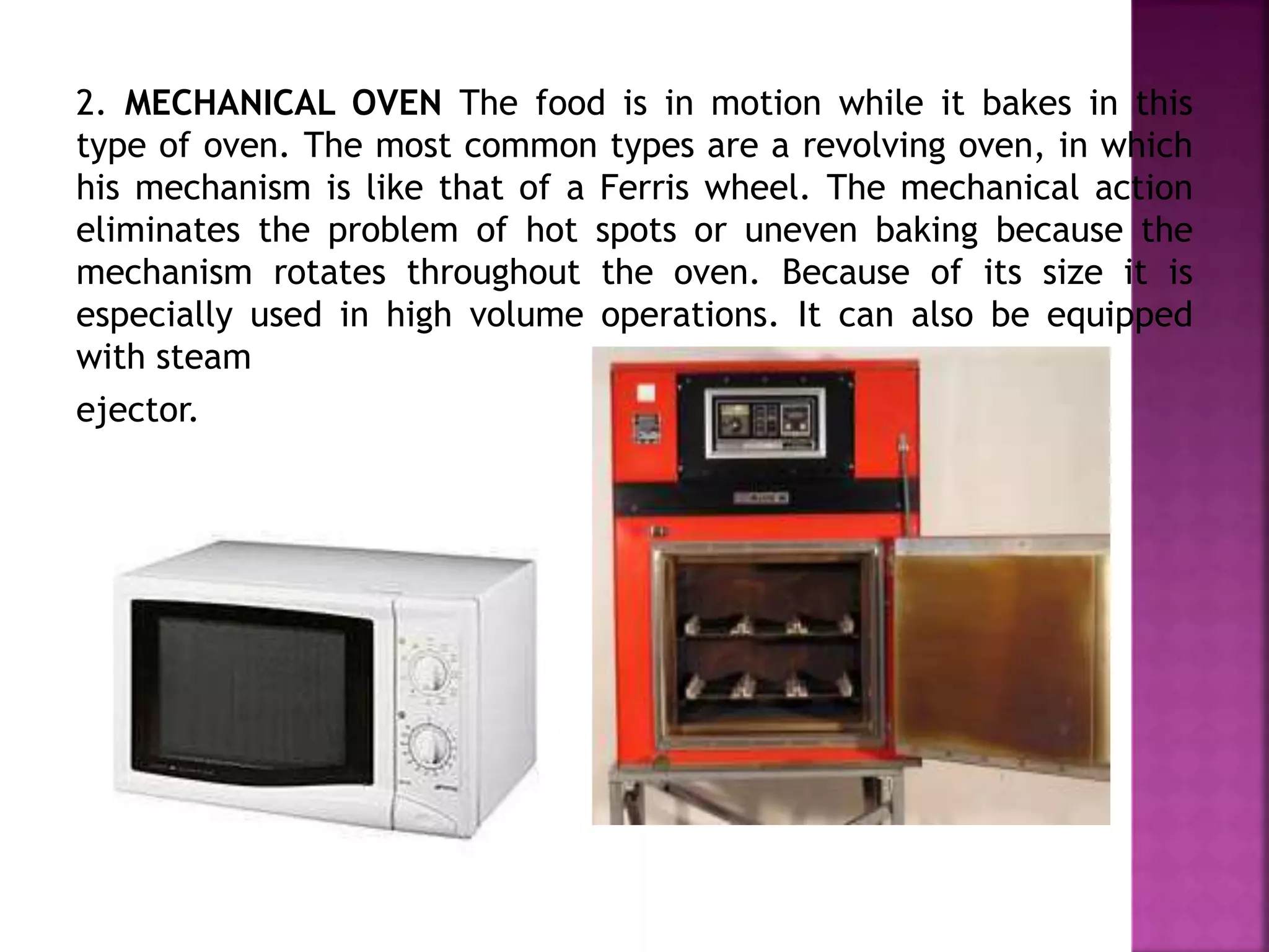 2. MECHANICAL OVEN The food is in motion while it bakes in this
type of oven. The most common types are a revolving oven, in which
his mechanism is like that of a Ferris wheel. The mechanical action
eliminates the problem of hot spots or uneven baking because the
mechanism rotates throughout the oven. Because of its size it is
especially used in high volume operations. It can also be equipped
with steam
ejector.
 