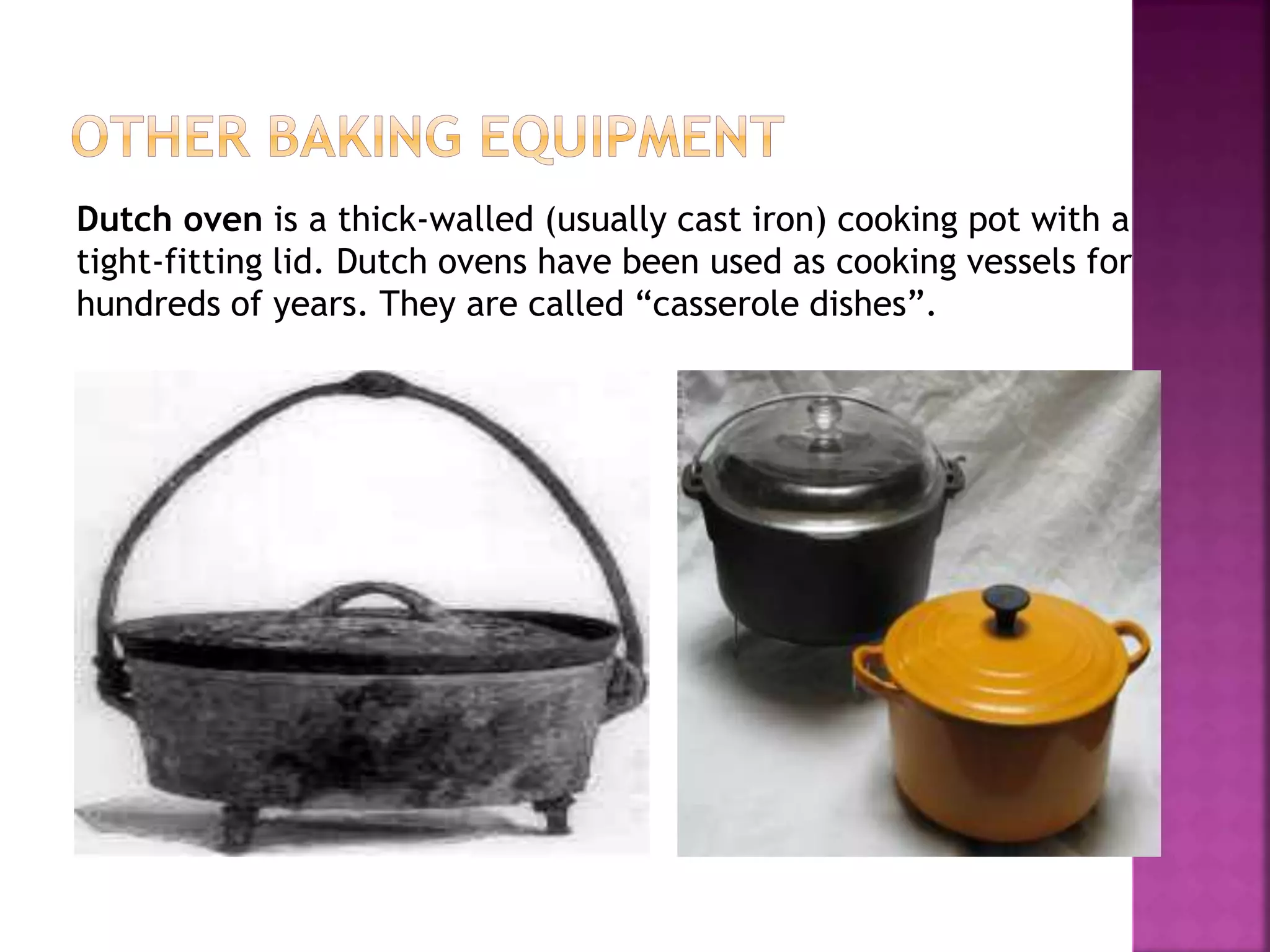 Dutch oven is a thick-walled (usually cast iron) cooking pot with a
tight-fitting lid. Dutch ovens have been used as cooking vessels for
hundreds of years. They are called “casserole dishes”.
 