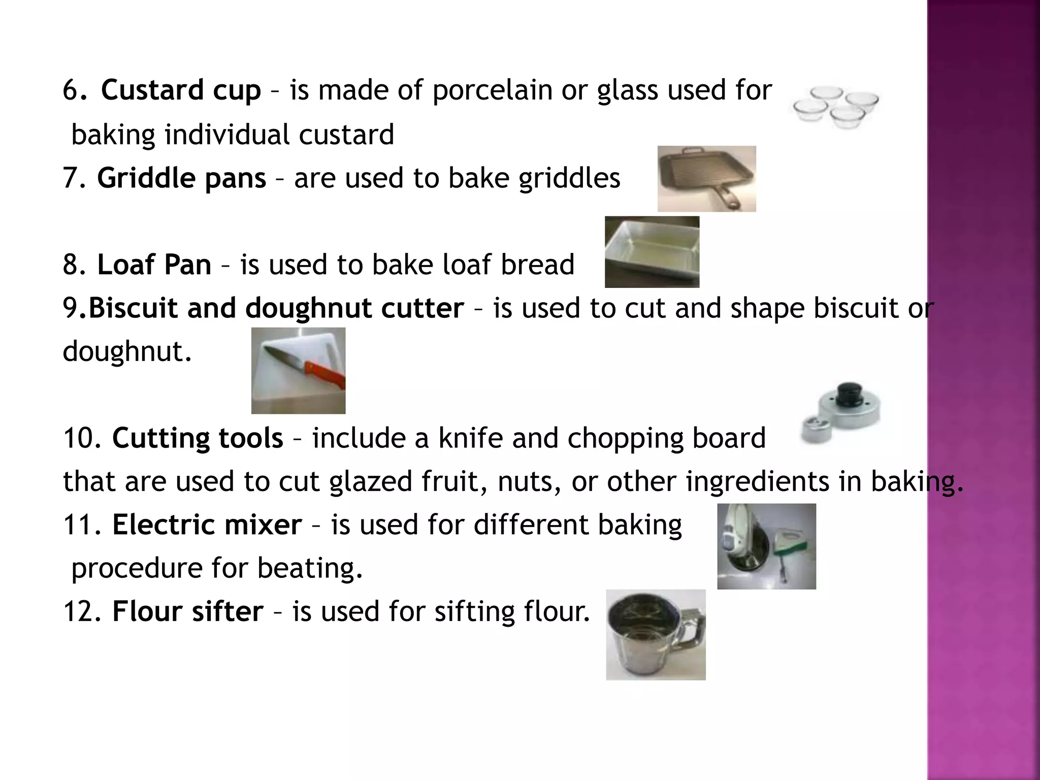 6. Custard cup – is made of porcelain or glass used for
baking individual custard
7. Griddle pans – are used to bake griddles
8. Loaf Pan – is used to bake loaf bread
9.Biscuit and doughnut cutter – is used to cut and shape biscuit or
doughnut.
10. Cutting tools – include a knife and chopping board
that are used to cut glazed fruit, nuts, or other ingredients in baking.
11. Electric mixer – is used for different baking
procedure for beating.
12. Flour sifter – is used for sifting flour.
 