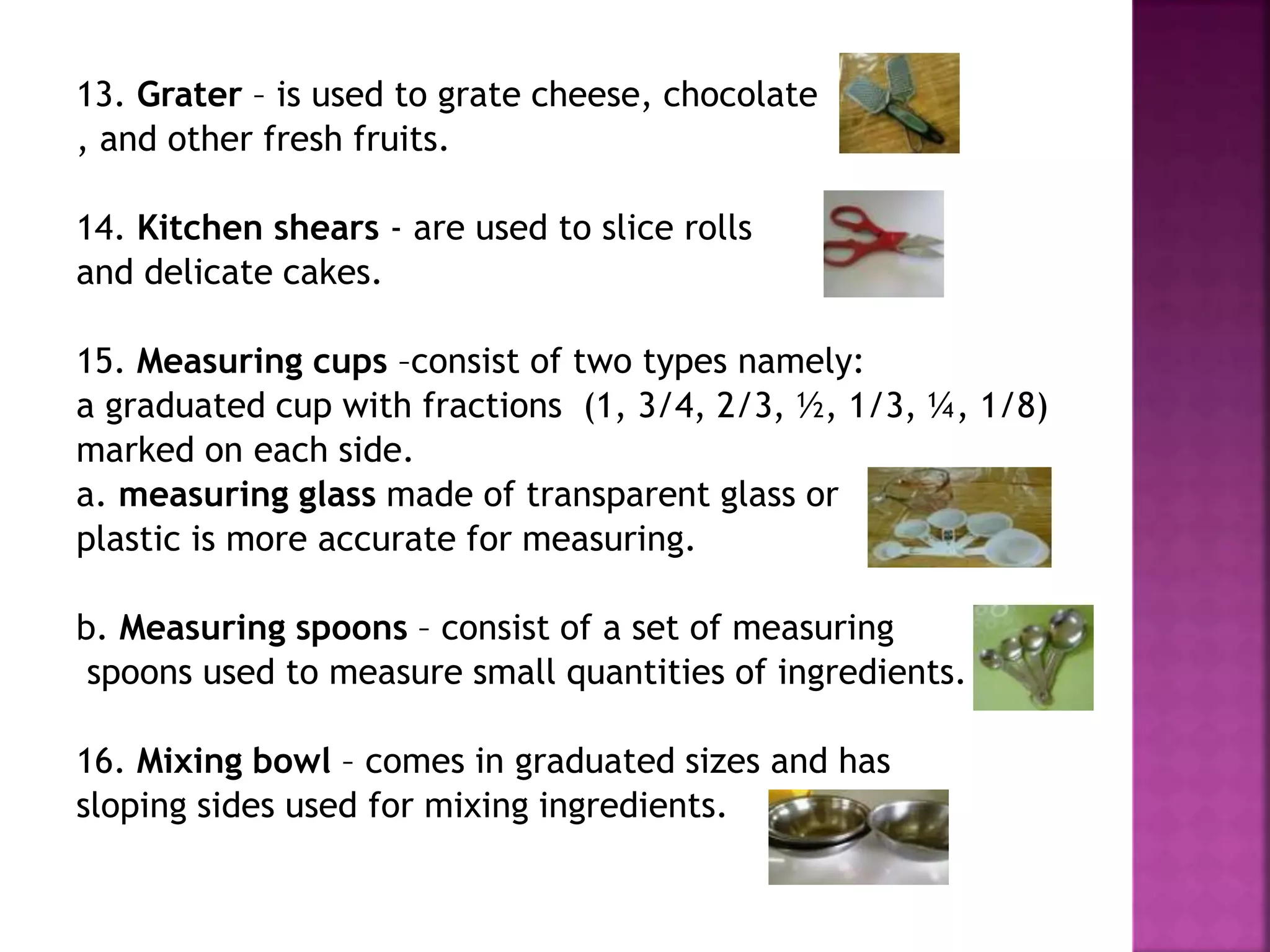 13. Grater – is used to grate cheese, chocolate
, and other fresh fruits.
14. Kitchen shears - are used to slice rolls
and delicate cakes.
15. Measuring cups –consist of two types namely:
a graduated cup with fractions (1, 3/4, 2/3, ½, 1/3, ¼, 1/8)
marked on each side.
a. measuring glass made of transparent glass or
plastic is more accurate for measuring.
b. Measuring spoons – consist of a set of measuring
spoons used to measure small quantities of ingredients.
16. Mixing bowl – comes in graduated sizes and has
sloping sides used for mixing ingredients.
 