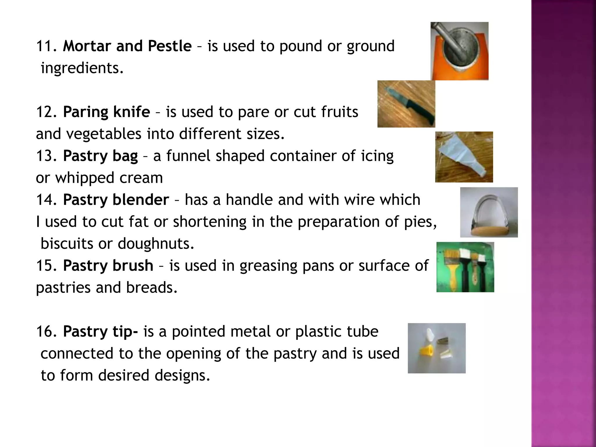 11. Mortar and Pestle – is used to pound or ground
ingredients.
12. Paring knife – is used to pare or cut fruits
and vegetables into different sizes.
13. Pastry bag – a funnel shaped container of icing
or whipped cream
14. Pastry blender – has a handle and with wire which
I used to cut fat or shortening in the preparation of pies,
biscuits or doughnuts.
15. Pastry brush – is used in greasing pans or surface of
pastries and breads.
16. Pastry tip- is a pointed metal or plastic tube
connected to the opening of the pastry and is used
to form desired designs.
 