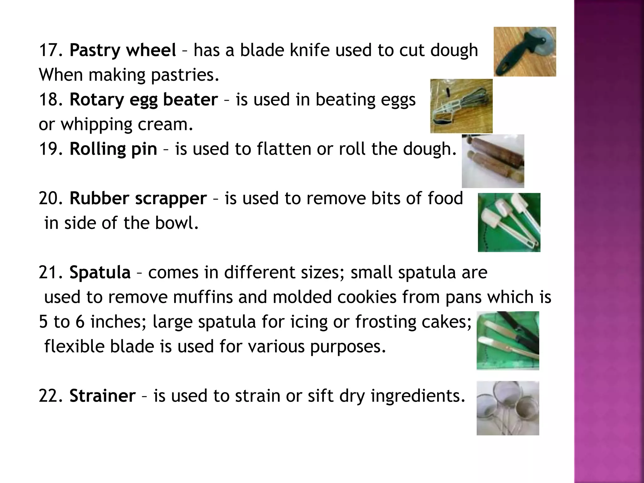 17. Pastry wheel – has a blade knife used to cut dough
When making pastries.
18. Rotary egg beater – is used in beating eggs
or whipping cream.
19. Rolling pin – is used to flatten or roll the dough.
20. Rubber scrapper – is used to remove bits of food
in side of the bowl.
21. Spatula – comes in different sizes; small spatula are
used to remove muffins and molded cookies from pans which is
5 to 6 inches; large spatula for icing or frosting cakes;
flexible blade is used for various purposes.
22. Strainer – is used to strain or sift dry ingredients.
 
