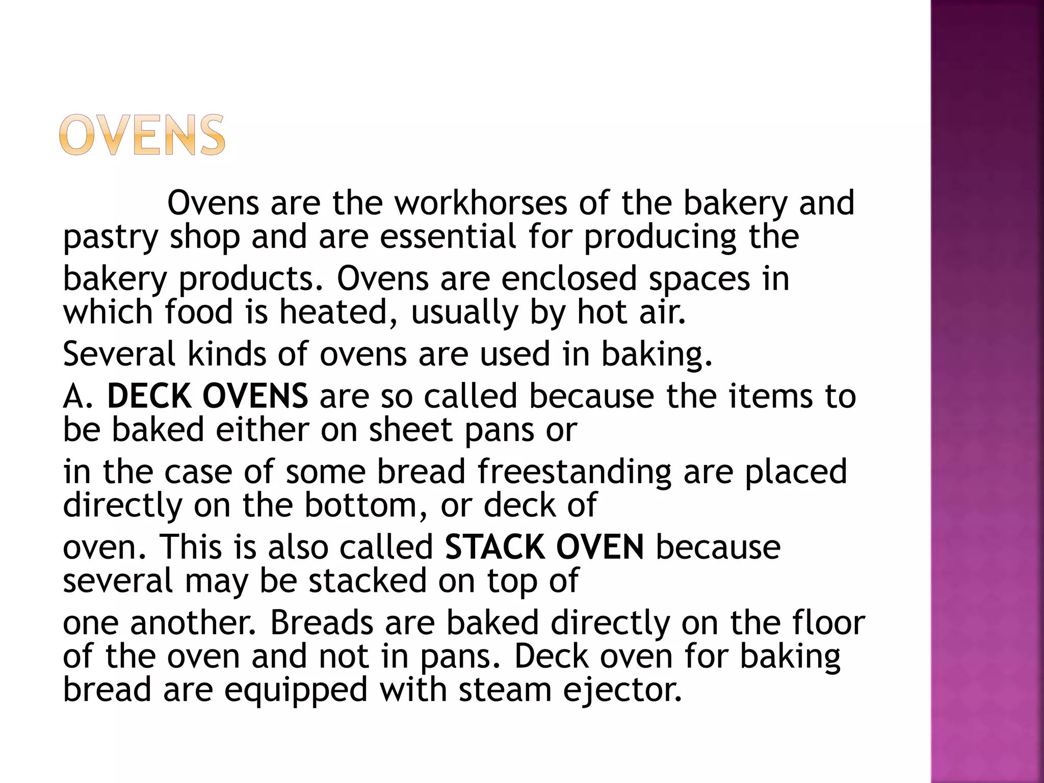 Ovens are the workhorses of the bakery and
pastry shop and are essential for producing the
bakery products. Ovens are enclosed spaces in
which food is heated, usually by hot air.
Several kinds of ovens are used in baking.
A. DECK OVENS are so called because the items to
be baked either on sheet pans or
in the case of some bread freestanding are placed
directly on the bottom, or deck of
oven. This is also called STACK OVEN because
several may be stacked on top of
one another. Breads are baked directly on the floor
of the oven and not in pans. Deck oven for baking
bread are equipped with steam ejector.
 