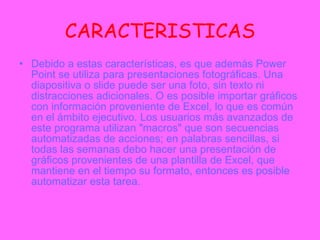 CARACTERISTICAS Debido a estas características, es que además Power Point se utiliza para presentaciones fotográficas. Una diapositiva o slide puede ser una foto, sin texto ni distracciones adicionales. O es posible importar gráficos con información proveniente de Excel, lo que es común en el ámbito ejecutivo. Los usuarios más avanzados de este programa utilizan "macros" que son secuencias automatizadas de acciones; en palabras sencillas, si todas las semanas debo hacer una presentación de gráficos provenientes de una plantilla de Excel, que mantiene en el tiempo su formato, entonces es posible automatizar esta tarea. 
