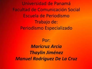 Universidad de Panamá
Facultad de Comunicación Social
Escuela de Periodismo
Trabajo de:
Periodismo Especializado
Por:
Maricruz Arcia
Thaylin Jiménez
Manuel Rodríguez De La Cruz
 