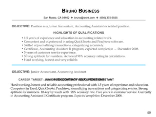 B RUNO  B USINESS San Mateo, CA 94402    bruno@work.com   (650) 375-5555 OBJECTIVE:   Position as a Junior Accountant, Accounting Assistant or related position. HIGHLIGHTS OF QUALIFICATIONS •  1.5 years of experience and education in accounting related work. •  Competent and experienced in using QuickBooks and Peachtree software. •  Skilled at journalizing transactions, categorizing accurately. •  Certificate, Accounting Assistant II program, expected completion — December 2008. •  5 years of customer service experience. •  Strong aptitude for numbers. Achieved 98% accuracy rating in calculations. •  Hard working, honest and very reliable. Hard working, honest and reliable accounting professional with 1.5 years of experience and education. Competent in Excel, QuickBooks, Peachtree, journalizing transactions and categorizing entries. Strong aptitude for numbers. 10-key by touch with  98% accuracy rate. Five years in customer service. Currently in Accounting Assistant II Certificate program.  Expected completion:  December 2008. HIGHLIGHTS OF QUALIFICATIONS OBJECTIVE:   Junior Accountant, Accounting Assistant JUNIOR ACCOUNTANT / ACCOUNTING ASSISTANT CAREER TARGET: 