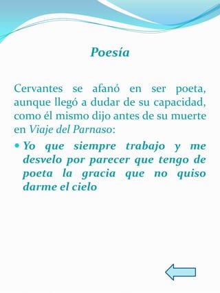 Poesía

Cervantes se afanó en ser poeta,
aunque llegó a dudar de su capacidad,
como él mismo dijo antes de su muerte
en Viaje del Parnaso:
 Yo que siempre trabajo y me
  desvelo por parecer que tengo de
  poeta la gracia que no quiso
  darme el cielo
 