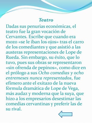 Teatro
Dadas sus penurias económicas, el
teatro fue la gran vocación de
Cervantes. Escribe que cuando era
mozo «se le iban los ojos» tras el carro
de los comediantes y que asistió a las
austeras representaciones de Lope de
Rueda. Sin embargo, su éxito, que lo
tuvo, pues sus obras se representaron
«sin ofrenda de pepinos», como dice en
el prólogo a sus Ocho comedias y ocho
entremeses nunca representados, fue
efímero ante el exitazo de la nueva
fórmula dramática de Lope de Vega,
más audaz y moderna que la suya, que
hizo a los empresarios desestimar las
comedias cervantinas y preferir las de
su rival.
 