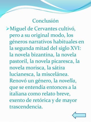 Conclusión
Miguel de Cervantes cultivó,
 pero a su original modo, los
 géneros narrativos habituales en
 la segunda mitad del siglo XVI:
 la novela bizantina, la novela
 pastoril, la novela picaresca, la
 novela morisca, la sátira
 lucianesca, la miscelánea.
 Renovó un género, la novella,
 que se entendía entonces a la
 italiana como relato breve,
 exento de retórica y de mayor
 trascendencia.
 