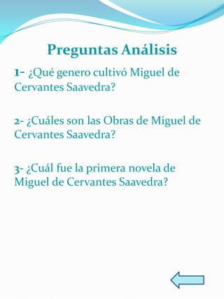 Preguntas Análisis
1- ¿Qué genero cultivó Miguel de
Cervantes Saavedra?

2- ¿Cuáles son las Obras de Miguel de
Cervantes Saavedra?

3- ¿Cuál fue la primera novela de
Miguel de Cervantes Saavedra?
 