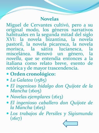 Novelas
Miguel de Cervantes cultivó, pero a su
original modo, los géneros narrativos
habituales en la segunda mitad del siglo
XVI: la novela bizantina, la novela
pastoril, la novela picaresca, la novela
morisca, la sátira lucianesca, la
miscelánea. Renovó un género, la
novella, que se entendía entonces a la
italiana como relato breve, exento de
retórica y de mayor trascendencia.
 Orden cronológico:
 La Galatea (1585)
 El ingenioso hidalgo don Quijote de la
  Mancha (1605)
 Novelas ejemplares (1613)
 El ingenioso caballero don Quijote de
  la Mancha (1615)
 Los trabajos de Persiles y Sigismunda
  (1617)
 