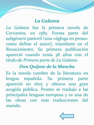 La Galatea
La Galatea fue la primera novela de
Cervantes, en 1585. Forma parte del
subgénero pastoril (una «égloga en prosa»
como define el autor), triunfante en el
Renacimiento. Su primera publicación
apareció cuando tenía 38 años con el
título de Primera parte de La Galatea.
        Don Quijote de la Mancha
Es la novela cumbre de la literatura en
lengua española. Su primera parte
apareció en 1605 y obtuvo una gran
acogida pública. Pronto se tradujo a las
principales lenguas europeas y es una de
las obras con más traducciones del
mundo.
 