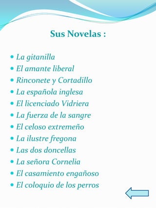 Sus Novelas :

 La gitanilla
 El amante liberal
 Rinconete y Cortadillo
 La española inglesa
 El licenciado Vidriera
 La fuerza de la sangre
 El celoso extremeño
 La ilustre fregona
 Las dos doncellas
 La señora Cornelia
 El casamiento engañoso
 El coloquio de los perros
 