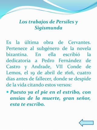 Los trabajos de Persiles y
             Sigismunda

Es la última obra de Cervantes.
Pertenece al subgénero de la novela
bizantina. En ella escribió la
dedicatoria a Pedro Fernández de
Castro y Andrade, VII Conde de
Lemos, el 19 de abril de 1616, cuatro
días antes de fallecer, donde se despide
de la vida citando estos versos:
 Puesto ya el pie en el estribo, con
  ansias de la muerte, gran señor,
  esta te escribo.
 