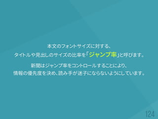 本文のフォントサイズに対する、
タイトルや見出しのサイズの比率を「ジャンプ率」と呼びます。
新聞はジャンプ率をコントロールすることにより、
情報の優先度を決め、読み手が迷子にならないようにしています。
 