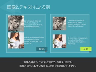 BEFORE AFTER
画像の場合も、テキストと同じで、距離をとります。
画像の周りには、太い枠があると思って配置してください。
画像とテキストによる例
Lorem ipsum dolor sit
amet, eos ea paulo
mucius omittam. Nec ut
habeo theophrastus.
In eum inani mnesarchum
consequuntur, illum
iuvaret ex mei. Has cibo
harum at.
Lorem ipsum dolor sit
amet, eos ea paulo
mucius omittam. Nec ut
habeo theophrastus.
In eum inani mnesarchum
consequuntur, illum
iuvaret ex mei. Has cibo
harum at.
 