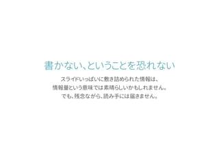 書かない、ということを恐れない
スライドいっぱいに敷き詰められた情報は、
情報量という意味では素晴らしいかもしれません。
でも、残念ながら、読み手には届きません。
 