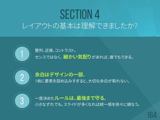 1
2
3
レイアウトの基本は理解できましたか?
SECTION 4
整列、近接、コントラスト。
センスではなく、 細かい気配りがあれば、誰でもできる。
余白はデザインの一部。
1枚に要素を詰め込みすぎると、大切な余白が取れない。
一度決めたルールは、最後まで守る。
小さなずれでも、スライドが多くなれば統一感を徐々に損なう。
 