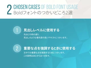 1
2
CHOSEN CASES OF BOLD FONT USAGE
Boldフォントのつかいどころ2選
見出しレベルに使用する
先ほどの例の通り、
見出しのような優先度の高いテキストにつかいます。
重要な点を強調するときに使用する
文中での重要な点を強調するためにつかいます。
この説明はあとから出てきます。
 