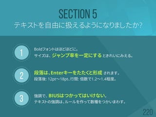 1
2
3
テキストを自由に扱えるようになりましたか?
SECTION 5
Boldフォントはほどほどに。
サイズは、 ジャンプ率を一定にする ときれいにみえる。
段落は、Enterキーをたたくと形成 されます。
段落後: 12pt～18pt、行間: 倍数で1.2～1.4程度。
強調で、 BIUSはつかってはいけない。
テキストの強調は、ルールを作って数種をつかいまわす。
 