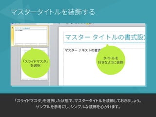 「スライドマスタ」を選択した状態で、マスタータイトルを装飾しておきましょう。
サンプルを参考にし、シンプルな装飾を心がけます。
マスタータイトルを装飾する
「スライドマスタ」
を選択
タイトルを
好きなように装飾
 