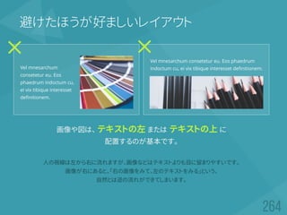 避けたほうが好ましいレイアウト
画像や図は、 テキストの左 または テキストの上 に
配置するのが基本です。
人の視線は左から右に流れますが、画像などはテキストよりも目に留まりやすいです。
画像が右にあると、「右の画像をみて、左のテキストをみる」という、
自然とは逆の流れができてしまいます。
Vel mnesarchum
consetetur eu. Eos
phaedrum indoctum cu,
ei vix tibique interesset
definitionem.
Vel mnesarchum consetetur eu. Eos phaedrum
indoctum cu, ei vix tibique interesset definitionem.
 