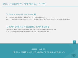 今度は上のような、
「見出し」と「説明文」が2つずつあるレイアウトを作ってみましょう。
見出しと説明文が2つずつあるレイアウト
すべてのレイアウト共通の設定や配置は、「スライドマスタ」で定義します。
マスターテキストに設定した書式（色、フォント、サイズ、段落、行間など）は、「レイアウト」のテキストの初期値になります。
「スライドマスタ」とは、レイアウトの親
レイアウトには様々なパターンがありますが、それらは「レイアウト」の機能を使って定義します。
プレースホルダと呼ばれる特殊な領域を配置することで、レイアウトを作成します。
「レイアウト」で各スライドに必要なレイアウトを決める
1
 