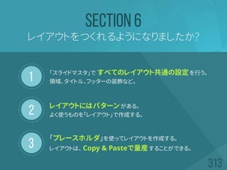 1
2
3
レイアウトをつくれるようになりましたか?
SECTION 6
「スライドマスタ」で すべてのレイアウト共通の設定を行う。
領域、タイトル、フッターの装飾など。
レイアウトにはパターンがある。
よく使うものを「レイアウト」で作成する。
「プレースホルダ」を使ってレイアウトを作成する。
レイアウトは、 Copy & Pasteで量産することができる。
 