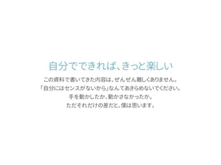自分でできれば、きっと楽しい
この資料で書いてきた内容は、ぜんぜん難しくありません。
「自分にはセンスがないから」なんてあきらめないでください。
手を動かしたか、動かさなかったか。
ただそれだけの差だと、僕は思います。
 