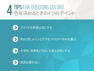 TIPS For Choosing Colors
色を決めるときの4つのポイント
スライドの背景は白にする
色は2色、メインとアクセントカラーのみを選ぶ
文字色、背景色どちらにも使える色にする
原色は使わない
 