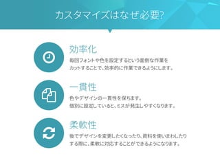 効率化
毎回フォントや色を設定するという面倒な作業を
カットすることで、効率的に作業できるようにします。
一貫性
色やデザインの一貫性を保ちます。
個別に設定していると、ミスが発生しやすくなります。
柔軟性
後でデザインを変更したくなったり、資料を使いまわしたり
する際に、柔軟に対応することができるようになります。
カスタマイズはなぜ必要?
 