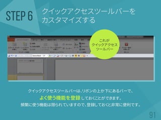 クイックアクセスツールバーを
カスタマイズするSTEP 6
クイックアクセスツールバーは、リボンの上か下にあるバーで、
よく使う機能を登録 しておくことができます。
頻繁に使う機能は限られていますので、登録しておくと非常に便利です。
これが
クイックアクセス
ツールバー
 
