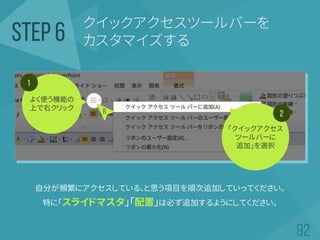 クイックアクセスツールバーを
カスタマイズするSTEP 6
自分が頻繁にアクセスしている、と思う項目を順次追加していってください。
特に「スライドマスタ」「配置」は必ず追加するようにしてください。
よく使う機能の
上で右クリック
1
2
「クイックアクセス
ツールバーに
追加」を選択
R
 