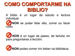 COMO COMPORTARME NACOMO COMPORTARME NA
BIBLIO?BIBLIO?
A biblio é un lugar de estudo e lectura
individual.
NON se poder falar alto, correr ou facer
ruido.
NON é un lugar de paseo, de tertulia nin
para preguntarse a lección.
NON podes comer nin beber na biblioteca.
 